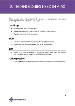 Ajax
3
AJAX cannot work independently. It is used in combination with other
technologies to create interactive webpages.
JavaScript
 Loosely typed scripting language.
 JavaScript function is called when an event occurs in a page.
 Glue for the whole AJAX operation.
DOM
 API for accessing and manipulating structured documents.
 Represents the structure of XML and HTML documents.
CSS
 Allows for a clear separation of the presentation style from the content
and may be changed programmatically by JavaScript.
XMLHttpRequest
 JavaScript object that performs asynchronous interaction with the server.
2. TECHNOLOGIES USED IN AJAX
 