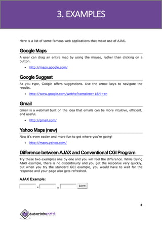 Ajax
4
Here is a list of some famous web applications that make use of AJAX.
GoogleMaps
A user can drag an entire map by using the mouse, rather than clicking on a
button.
 http://maps.google.com/
GoogleSuggest
As you type, Google offers suggestions. Use the arrow keys to navigate the
results.
 http://www.google.com/webhp?complete=1&hl=en
Gmail
Gmail is a webmail built on the idea that emails can be more intuitive, efficient,
and useful.
 http://gmail.com/
YahooMaps(new)
Now it's even easier and more fun to get where you're going!
 http://maps.yahoo.com/
DifferencebetweenAJAXandConventionalCGIProgram
Try these two examples one by one and you will feel the difference. While trying
AJAX example, there is no discontinuity and you get the response very quickly,
but when you try the standard GCI example, you would have to wait for the
response and your page also gets refreshed.
AJAX Example:
* =
Submit
3. EXAMPLES
 