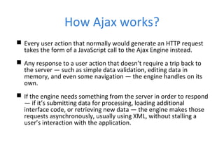 How Ajax works?
 Every user action that normally would generate an HTTP request
takes the form of a JavaScript call to the Ajax Engine instead.
 Any response to a user action that doesn’t require a trip back to
the server — such as simple data validation, editing data in
memory, and even some navigation — the engine handles on its
own.
 If the engine needs something from the server in order to respond
— if it’s submitting data for processing, loading additional
interface code, or retrieving new data — the engine makes those
requests asynchronously, usually using XML, without stalling a
user’s interaction with the application.
 