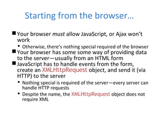 Starting from the browser…
Your browser must allow JavaScript, or Ajax won’t
work
 Otherwise, there’s nothing special required of the browser
Your browser has some some way of providing data
to the server—usually from an HTML form
JavaScript has to handle events from the form,
create an XMLHttpRequest object, and send it (via
HTTP) to the server
 Nothing special is required of the server—every server can
handle HTTP requests
 Despite the name, the XMLHttpRequest object does not
require XML
 