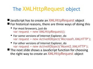 The XMLHttpRequest object
JavaScript has to create an XMLHttpRequest object
For historical reasons, there are three ways of doing this
 For most browsers, just do
var request = new XMLHttpRequest();
 For some versions of Internet Explorer, do
var request = new ActiveXObject("Microsoft.XMLHTTP");
 For other versions of Internet Explorer, do
var request = new ActiveXObject("Msxml2.XMLHTTP");
The next slide shows a JavaScript function for choosing
the right way to create an XMLHttpRequest object
 