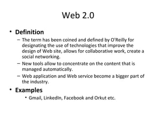 Web 2.0
• Definition
– The term has been coined and defined by O'Reilly for
designating the use of technologies that improve the
design of Web site, allows for collaborative work, create a
social networking.
– New tools allow to concentrate on the content that is
managed automatically.
– Web application and Web service become a bigger part of
the industry.
• Examples
• Gmail, LinkedIn, Facebook and Orkut etc.
 