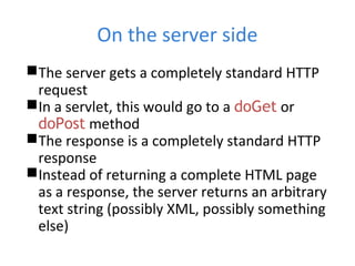 On the server side
The server gets a completely standard HTTP
request
In a servlet, this would go to a doGet or
doPost method
The response is a completely standard HTTP
response
Instead of returning a complete HTML page
as a response, the server returns an arbitrary
text string (possibly XML, possibly something
else)
 
