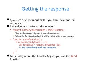 Getting the response
 Ajax uses asynchronous calls—you don’t wait for the
response
 Instead, you have to handle an event
 request.onreadystatechange = someFunction;
▪ This is a function assignment, not a function call
▪ When the function is called, it will be called with no parameters
 function someFunction() {
if(request.readyState == 4){
var response = request.responseText;
// Do something with the response
}
}
 To be safe, set up the handler before you call the send
function
 