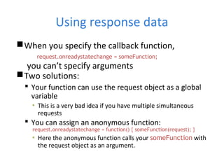 Using response data
When you specify the callback function,
request.onreadystatechange = someFunction;
you can’t specify arguments
Two solutions:
 Your function can use the request object as a global
variable
▪ This is a very bad idea if you have multiple simultaneous
requests
 You can assign an anonymous function:
request.onreadystatechange = function() { someFunction(request); }
▪ Here the anonymous function calls your someFunction with
the request object as an argument.
 