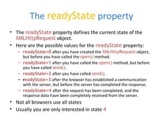 The readyState property
• The readyState property defines the current state of the
XMLHttpRequest object.
• Here are the possible values for the readyState property:
– readyState=0 after you have created the XMLHttpRequest object,
but before you have called the open() method.
– readyState=1 after you have called the open() method, but before
you have called send().
– readyState=2 after you have called send().
– readyState=3 after the browser has established a communication
with the server, but before the server has completed the response.
– readyState=4 after the request has been completed, and the
response data have been completely received from the server.
• Not all browsers use all states
• Usually you are only interested in state 4
 