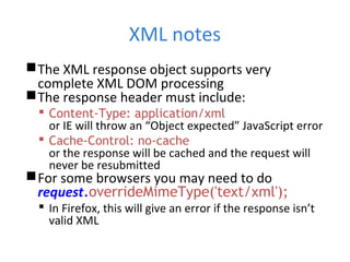 XML notes
The XML response object supports very
complete XML DOM processing
The response header must include:
 Content-Type: application/xml
or IE will throw an “Object expected” JavaScript error
 Cache-Control: no-cache
or the response will be cached and the request will
never be resubmitted
For some browsers you may need to do
request.overrideMimeType('text/xml');
 In Firefox, this will give an error if the response isn’t
valid XML
 