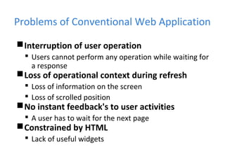 Problems of Conventional Web Application
Interruption of user operation
 Users cannot perform any operation while waiting for
a response
Loss of operational context during refresh
 Loss of information on the screen
 Loss of scrolled position
No instant feedback's to user activities
 A user has to wait for the next page
Constrained by HTML
 Lack of useful widgets
 