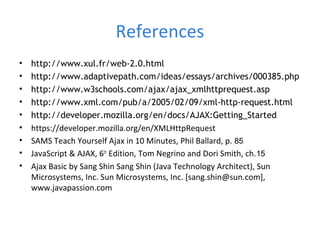 References
• http://www.xul.fr/web-2.0.html
• http://www.adaptivepath.com/ideas/essays/archives/000385.php
• http://www.w3schools.com/ajax/ajax_xmlhttprequest.asp
• http://www.xml.com/pub/a/2005/02/09/xml-http-request.html
• http://developer.mozilla.org/en/docs/AJAX:Getting_Started
• https://developer.mozilla.org/en/XMLHttpRequest
• SAMS Teach Yourself Ajax in 10 Minutes, Phil Ballard, p. 85
• JavaScript & AJAX, 6th
Edition, Tom Negrino and Dori Smith, ch.15
• Ajax Basic by Sang Shin Sang Shin (Java Technology Architect), Sun
Microsystems, Inc. Sun Microsystems, Inc. [sang.shin@sun.com],
www.javapassion.com
 