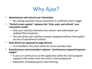 Why Ajax?
• Spontaneous and natural user interaction
– No clicking required; mouse movement is a sufficient event trigger
• "Partial screen update" replaces the "click, wait, and refresh" user
interaction model
– Only user interface elements that contain new information are
updated (fast response)
– The rest of the user interface remains displayed without interruption
(no loss of operational context)
• Data-driven (as opposed to page-driven)
– UI is handled in the client while the server provides data
• Asynchronous communication replaces "synchronous request/response
model.”
– A user can continue to use the application while the client program
requests information from the server in the background
– Separation of displaying from data fetching
 
