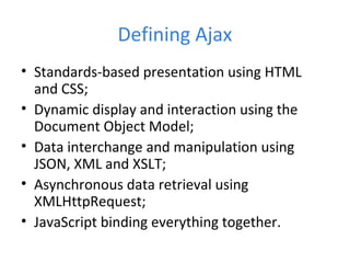 Defining Ajax
• Standards-based presentation using HTML
and CSS;
• Dynamic display and interaction using the
Document Object Model;
• Data interchange and manipulation using
JSON, XML and XSLT;
• Asynchronous data retrieval using
XMLHttpRequest;
• JavaScript binding everything together.
 