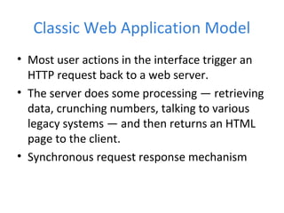 Classic Web Application Model
• Most user actions in the interface trigger an
HTTP request back to a web server.
• The server does some processing — retrieving
data, crunching numbers, talking to various
legacy systems — and then returns an HTML
page to the client.
• Synchronous request response mechanism
 