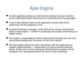 Ajax Engine
 An Ajax application places an intermediary between the user and the
server called Ajax Engine (also known as JavaScript part of a web page).
 It seems like adding a layer to the application would make it less
responsive, but the opposite is true.
 Instead of loading a webpage, at the start of the session, the browser
loads an Ajax engine — written in JavaScript and usually tucked away in a
hidden frame.
 This engine is responsible for both rendering the interface the user sees
and communicating with the server on the user’s behalf.
 The Ajax engine allows the user’s interaction with the application to
happen asynchronously — independent of communication with the
server. So the user is never staring at a blank browser window and an
hourglass icon, waiting around for the server to do something.
 