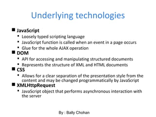 Underlying technologies
 JavaScript
 Loosely typed scripting language
 JavaScript function is called when an event in a page occurs
 Glue for the whole AJAX operation
 DOM
 API for accessing and manipulating structured documents
 Represents the structure of XML and HTML documents
 CSS
 Allows for a clear separation of the presentation style from the
content and may be changed programmatically by JavaScript
 XMLHttpRequest
 JavaScript object that performs asynchronous interaction with
the server
By : Bally Chohan
 