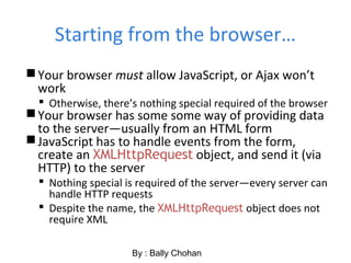 Starting from the browser…
Your browser must allow JavaScript, or Ajax won’t
work
 Otherwise, there’s nothing special required of the browser
Your browser has some some way of providing data
to the server—usually from an HTML form
JavaScript has to handle events from the form,
create an XMLHttpRequest object, and send it (via
HTTP) to the server
 Nothing special is required of the server—every server can
handle HTTP requests
 Despite the name, the XMLHttpRequest object does not
require XML
By : Bally Chohan
 