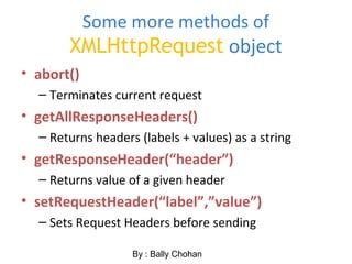 Some more methods of
XMLHttpRequest object
• abort()
– Terminates current request
• getAllResponseHeaders()
– Returns headers (labels + values) as a string
• getResponseHeader(“header”)
– Returns value of a given header
• setRequestHeader(“label”,”value”)
– Sets Request Headers before sending
By : Bally Chohan
 