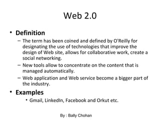 Web 2.0
• Definition
– The term has been coined and defined by O'Reilly for
designating the use of technologies that improve the
design of Web site, allows for collaborative work, create a
social networking.
– New tools allow to concentrate on the content that is
managed automatically.
– Web application and Web service become a bigger part of
the industry.
• Examples
• Gmail, LinkedIn, Facebook and Orkut etc.
By : Bally Chohan
 
