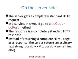 On the server side
The server gets a completely standard HTTP
request
In a servlet, this would go to a doGet or
doPost method
The response is a completely standard HTTP
response
Instead of returning a complete HTML page
as a response, the server returns an arbitrary
text string (possibly XML, possibly something
else)
By : Bally Chohan
 