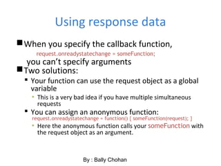 Using response data
When you specify the callback function,
request.onreadystatechange = someFunction;
you can’t specify arguments
Two solutions:
 Your function can use the request object as a global
variable
▪ This is a very bad idea if you have multiple simultaneous
requests
 You can assign an anonymous function:
request.onreadystatechange = function() { someFunction(request); }
▪ Here the anonymous function calls your someFunction with
the request object as an argument.
By : Bally Chohan
 