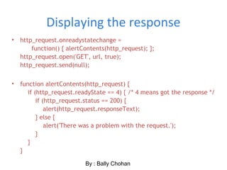 Displaying the response
• http_request.onreadystatechange =
function() { alertContents(http_request); };
http_request.open('GET', url, true);
http_request.send(null);
• function alertContents(http_request) {
if (http_request.readyState == 4) { /* 4 means got the response */
if (http_request.status == 200) {
alert(http_request.responseText);
} else {
alert('There was a problem with the request.');
}
}
}
By : Bally Chohan
 