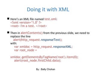 Doing it with XML
 Here’s an XML file named test.xml:
<?xml version="1.0" ?>
<root> I'm a test. </root>
 Then in alertContents() from the previous slide, we need to
replace the line
alert(http_request.responseText);
with:
var xmldoc = http_request.responseXML;
var root_node =
xmldoc.getElementsByTagName('root').item(0);
alert(root_node.firstChild.data);
By : Bally Chohan
 