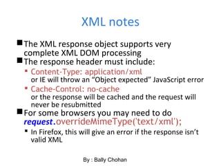 XML notes
The XML response object supports very
complete XML DOM processing
The response header must include:
 Content-Type: application/xml
or IE will throw an “Object expected” JavaScript error
 Cache-Control: no-cache
or the response will be cached and the request will
never be resubmitted
For some browsers you may need to do
request.overrideMimeType('text/xml');
 In Firefox, this will give an error if the response isn’t
valid XML
By : Bally Chohan
 