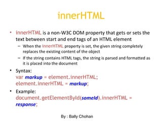 innerHTML
• innerHTML is a non-W3C DOM property that gets or sets the
text between start and end tags of an HTML element
– When the innerHTML property is set, the given string completely
replaces the existing content of the object
– If the string contains HTML tags, the string is parsed and formatted as
it is placed into the document
• Syntax:
var markup = element.innerHTML;
element.innerHTML = markup;
• Example:
document.getElementById(someId).innerHTML =
response;
By : Bally Chohan
 