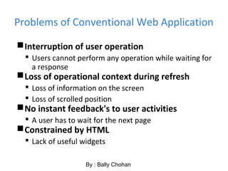Problems of Conventional Web Application
Interruption of user operation
 Users cannot perform any operation while waiting for
a response
Loss of operational context during refresh
 Loss of information on the screen
 Loss of scrolled position
No instant feedback's to user activities
 A user has to wait for the next page
Constrained by HTML
 Lack of useful widgets
By : Bally Chohan
 