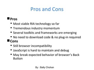 Pros and Cons
Pros
 Most viable RIA technology so far
 Tremendous industry momentum
 Several toolkits and frameworks are emerging
 No need to download code & no plug-in required
Cons
 Still browser incompatibility
 JavaScript is hard to maintain and debug
 May break expected behavior of browser’s Back
Button
By : Bally Chohan
 