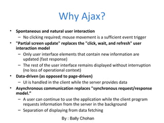 Why Ajax?
• Spontaneous and natural user interaction
– No clicking required; mouse movement is a sufficient event trigger
• "Partial screen update" replaces the "click, wait, and refresh" user
interaction model
– Only user interface elements that contain new information are
updated (fast response)
– The rest of the user interface remains displayed without interruption
(no loss of operational context)
• Data-driven (as opposed to page-driven)
– UI is handled in the client while the server provides data
• Asynchronous communication replaces "synchronous request/response
model.”
– A user can continue to use the application while the client program
requests information from the server in the background
– Separation of displaying from data fetching
By : Bally Chohan
 