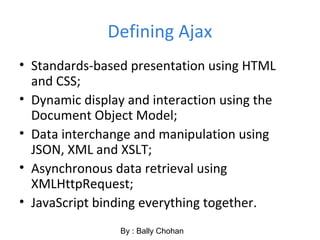 Defining Ajax
• Standards-based presentation using HTML
and CSS;
• Dynamic display and interaction using the
Document Object Model;
• Data interchange and manipulation using
JSON, XML and XSLT;
• Asynchronous data retrieval using
XMLHttpRequest;
• JavaScript binding everything together.
By : Bally Chohan
 