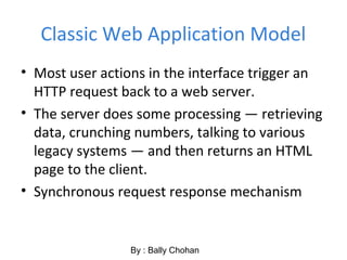 Classic Web Application Model
• Most user actions in the interface trigger an
HTTP request back to a web server.
• The server does some processing — retrieving
data, crunching numbers, talking to various
legacy systems — and then returns an HTML
page to the client.
• Synchronous request response mechanism
By : Bally Chohan
 