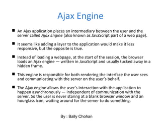 Ajax Engine
 An Ajax application places an intermediary between the user and the
server called Ajax Engine (also known as JavaScript part of a web page).
 It seems like adding a layer to the application would make it less
responsive, but the opposite is true.
 Instead of loading a webpage, at the start of the session, the browser
loads an Ajax engine — written in JavaScript and usually tucked away in a
hidden frame.
 This engine is responsible for both rendering the interface the user sees
and communicating with the server on the user’s behalf.
 The Ajax engine allows the user’s interaction with the application to
happen asynchronously — independent of communication with the
server. So the user is never staring at a blank browser window and an
hourglass icon, waiting around for the server to do something.
By : Bally Chohan
 