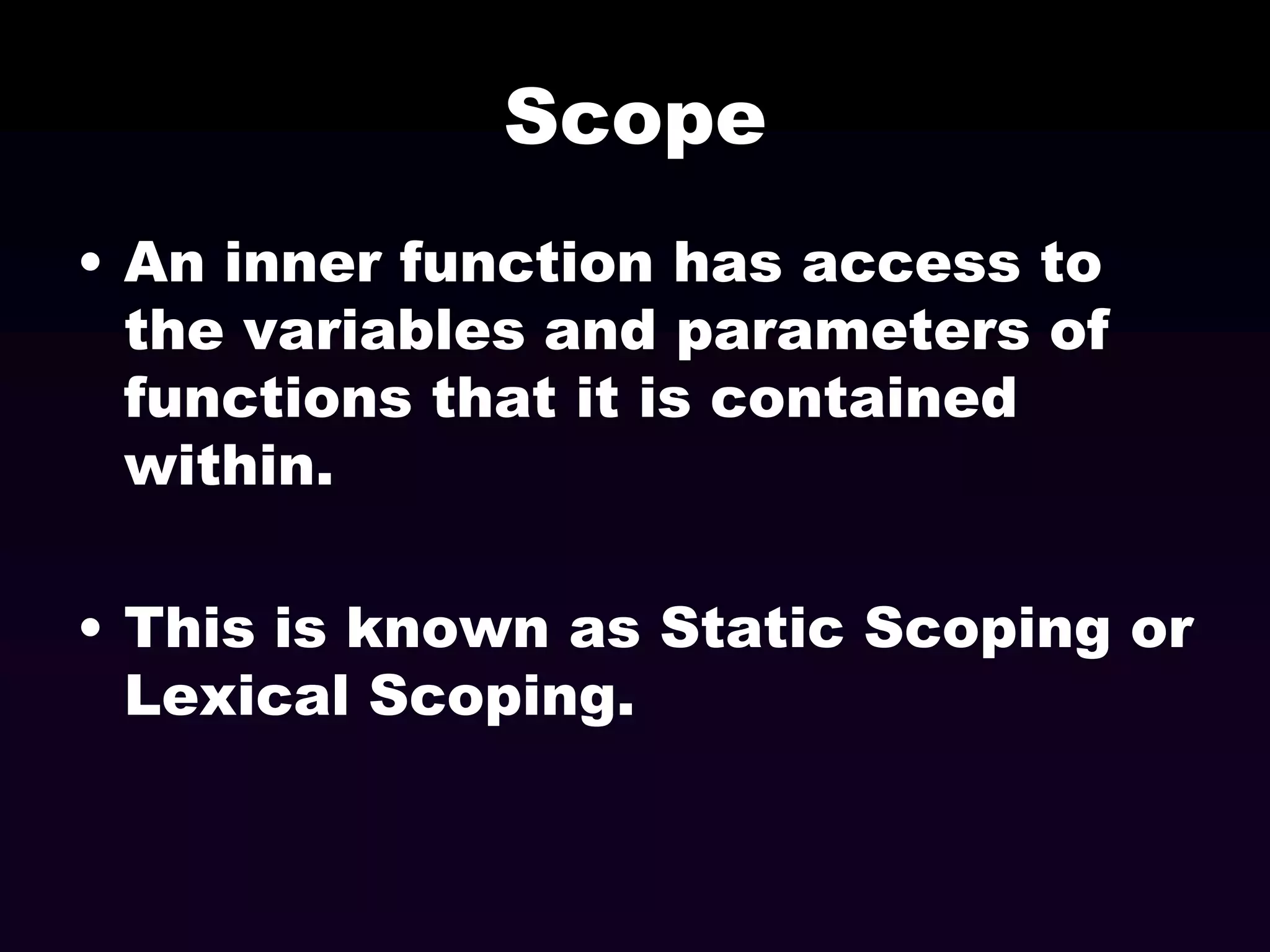 Scope
• An inner function has access to
the variables and parameters of
functions that it is contained
within.
• This is known as Static Scoping or
Lexical Scoping.

 