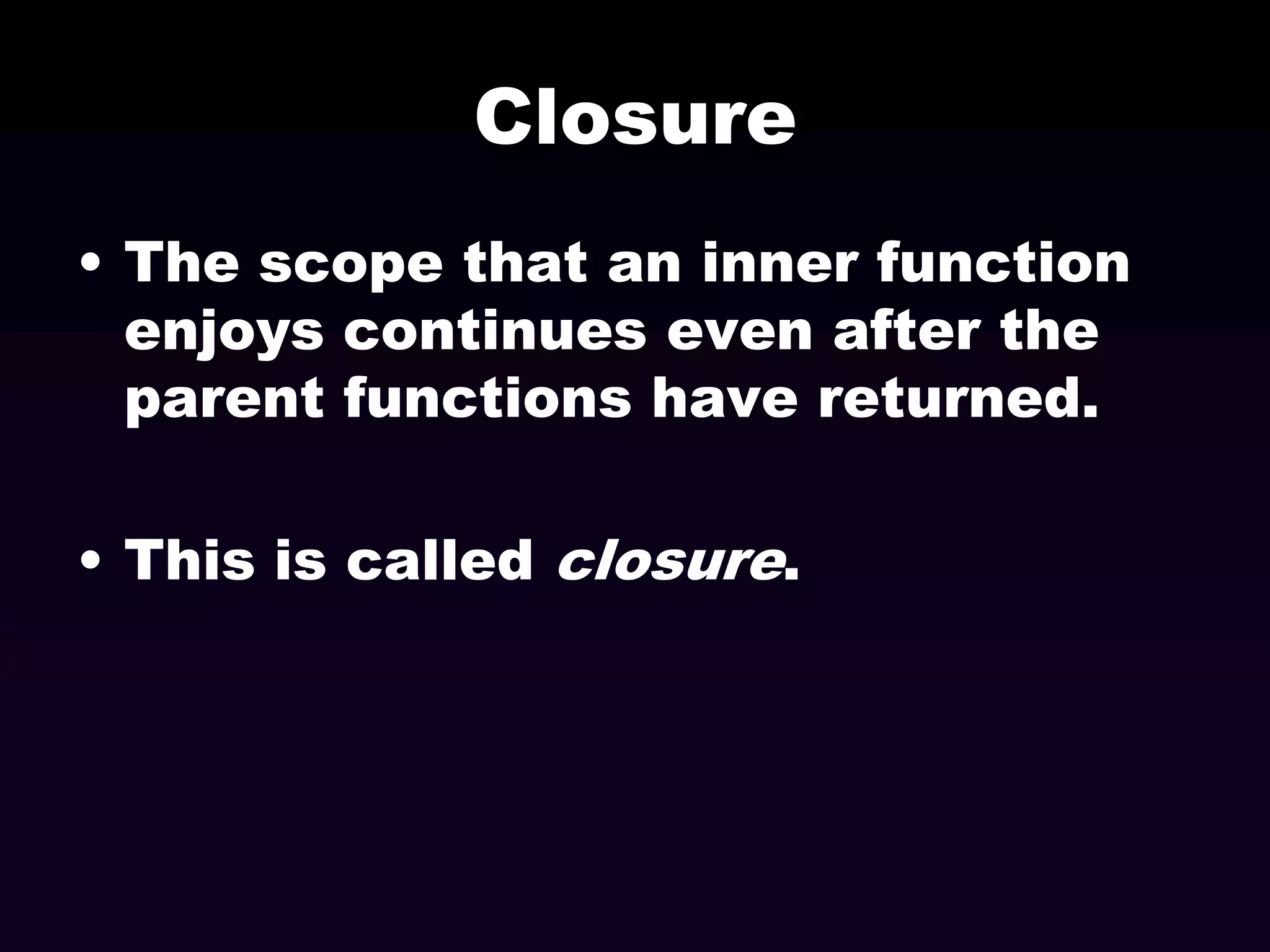 Closure
• The scope that an inner function
enjoys continues even after the
parent functions have returned.

• This is called closure.

 