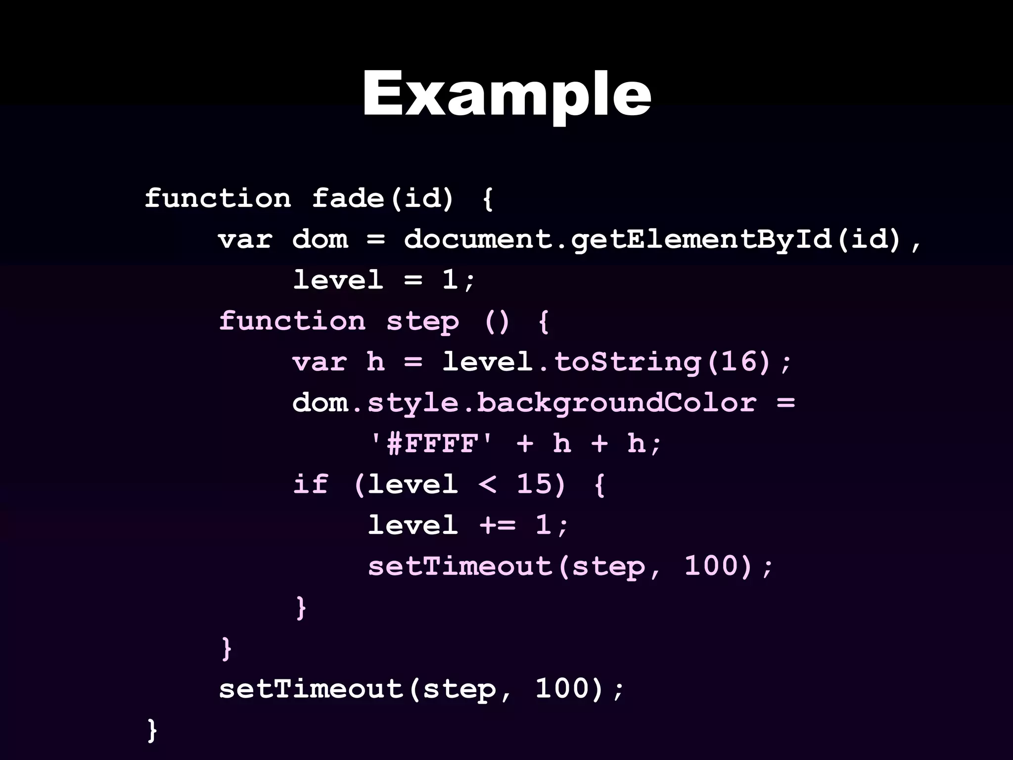 Example
function fade(id) {
var dom = document.getElementById(id),
level = 1;
function step () {
var h = level.toString(16);
dom.style.backgroundColor =
'#FFFF' + h + h;
if (level < 15) {
level += 1;
setTimeout(step, 100);
}
}
setTimeout(step, 100);
}

 