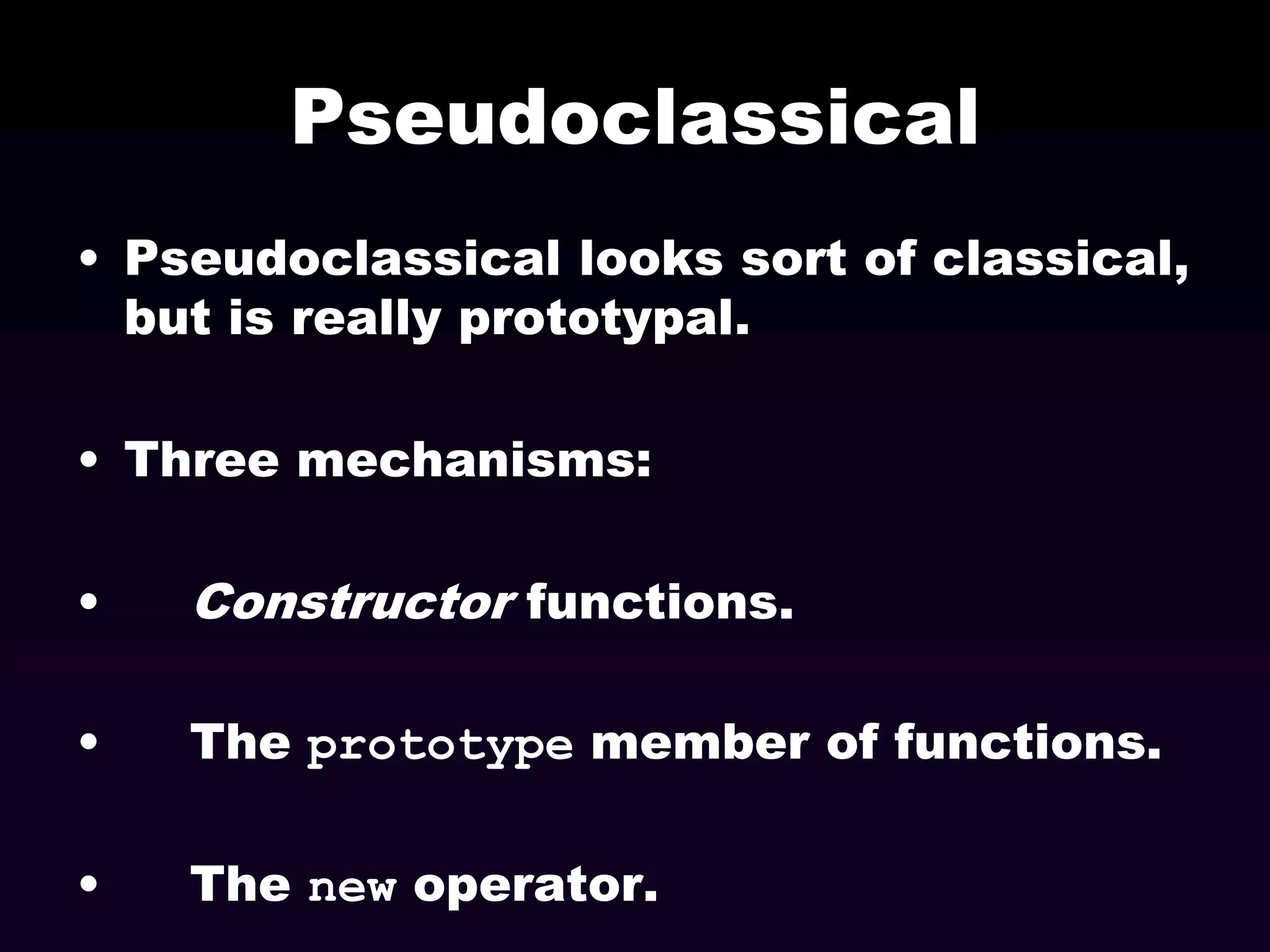 Pseudoclassical
• Pseudoclassical looks sort of classical,
but is really prototypal.
• Three mechanisms:
•

Constructor functions.

•

The prototype member of functions.

•

The new operator.

 