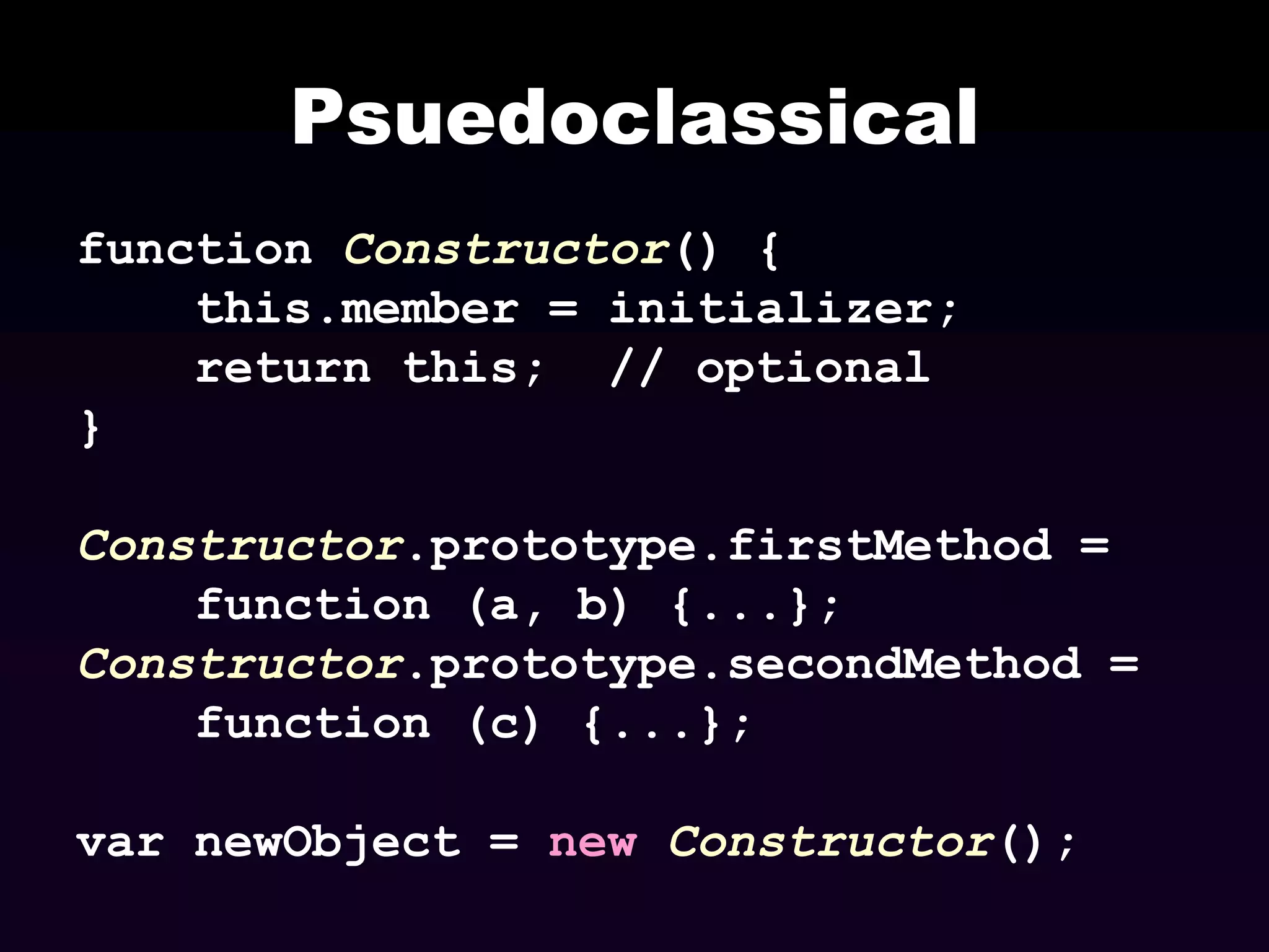Psuedoclassical
function Constructor() {
this.member = initializer;
return this; // optional
}

Constructor.prototype.firstMethod =
function (a, b) {...};
Constructor.prototype.secondMethod =
function (c) {...};
var newObject = new Constructor();

 