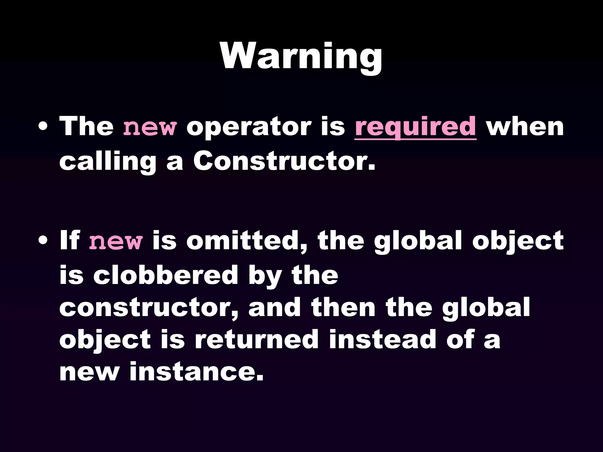 Warning
• The new operator is required when
calling a Constructor.
• If new is omitted, the global object
is clobbered by the
constructor, and then the global
object is returned instead of a
new instance.

 