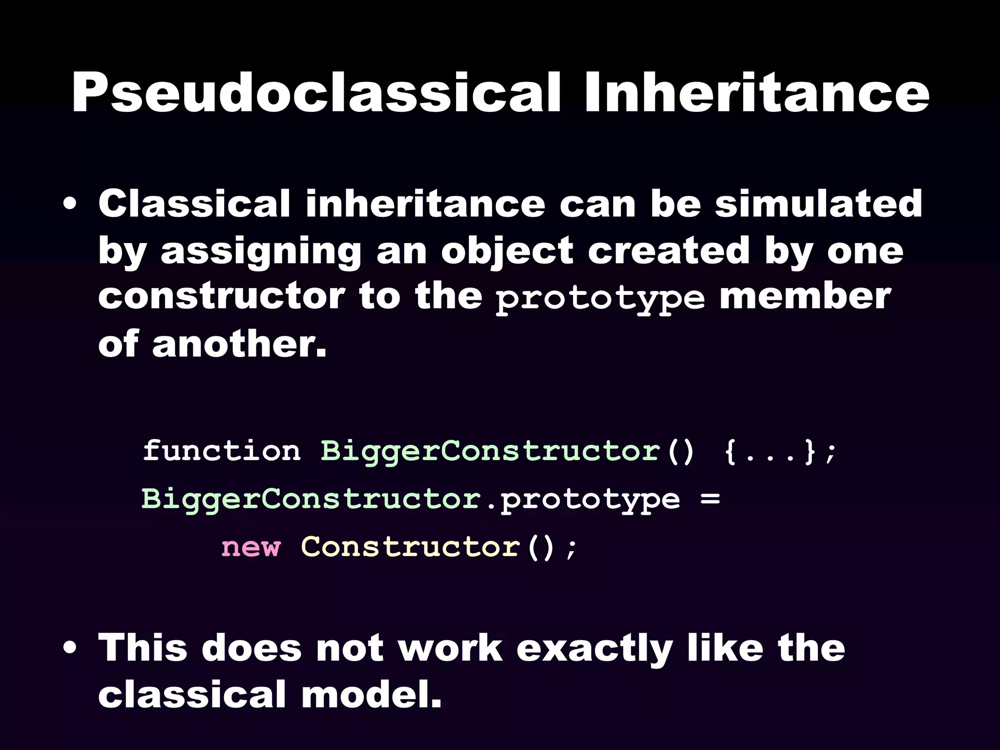 Pseudoclassical Inheritance
• Classical inheritance can be simulated
by assigning an object created by one
constructor to the prototype member
of another.
function BiggerConstructor() {...};
BiggerConstructor.prototype =
new Constructor();

• This does not work exactly like the
classical model.

 