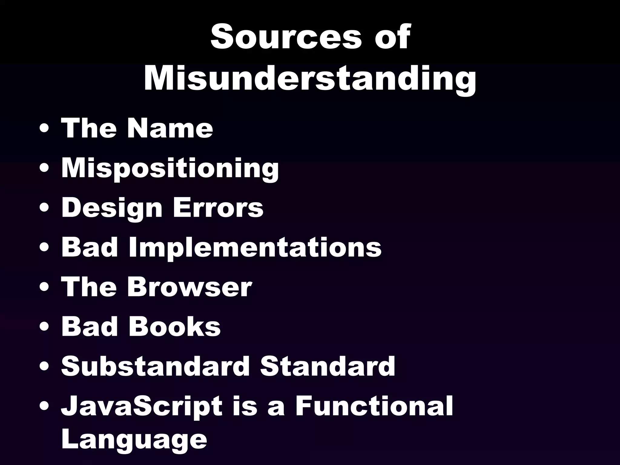 Sources of
Misunderstanding
•
•
•
•
•
•
•
•

The Name
Mispositioning
Design Errors
Bad Implementations
The Browser
Bad Books
Substandard Standard
JavaScript is a Functional
Language

 