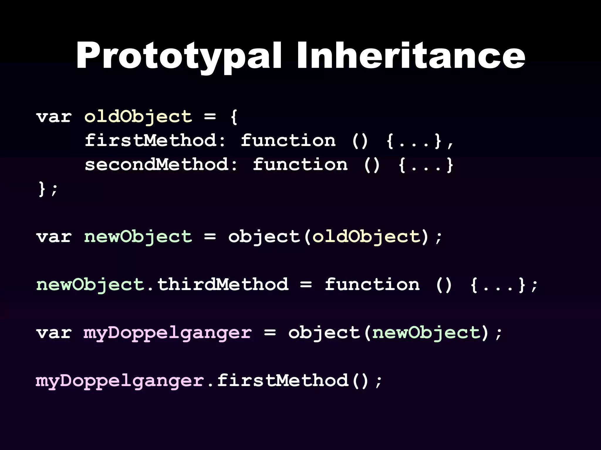 Prototypal Inheritance
var oldObject = {
firstMethod: function () {...},
secondMethod: function () {...}
};
var newObject = object(oldObject);
newObject.thirdMethod = function () {...};
var myDoppelganger = object(newObject);
myDoppelganger.firstMethod();

 