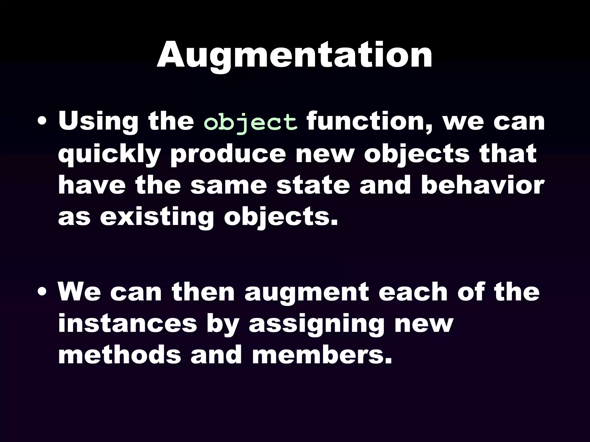 Augmentation
• Using the object function, we can
quickly produce new objects that
have the same state and behavior
as existing objects.
• We can then augment each of the
instances by assigning new
methods and members.

 