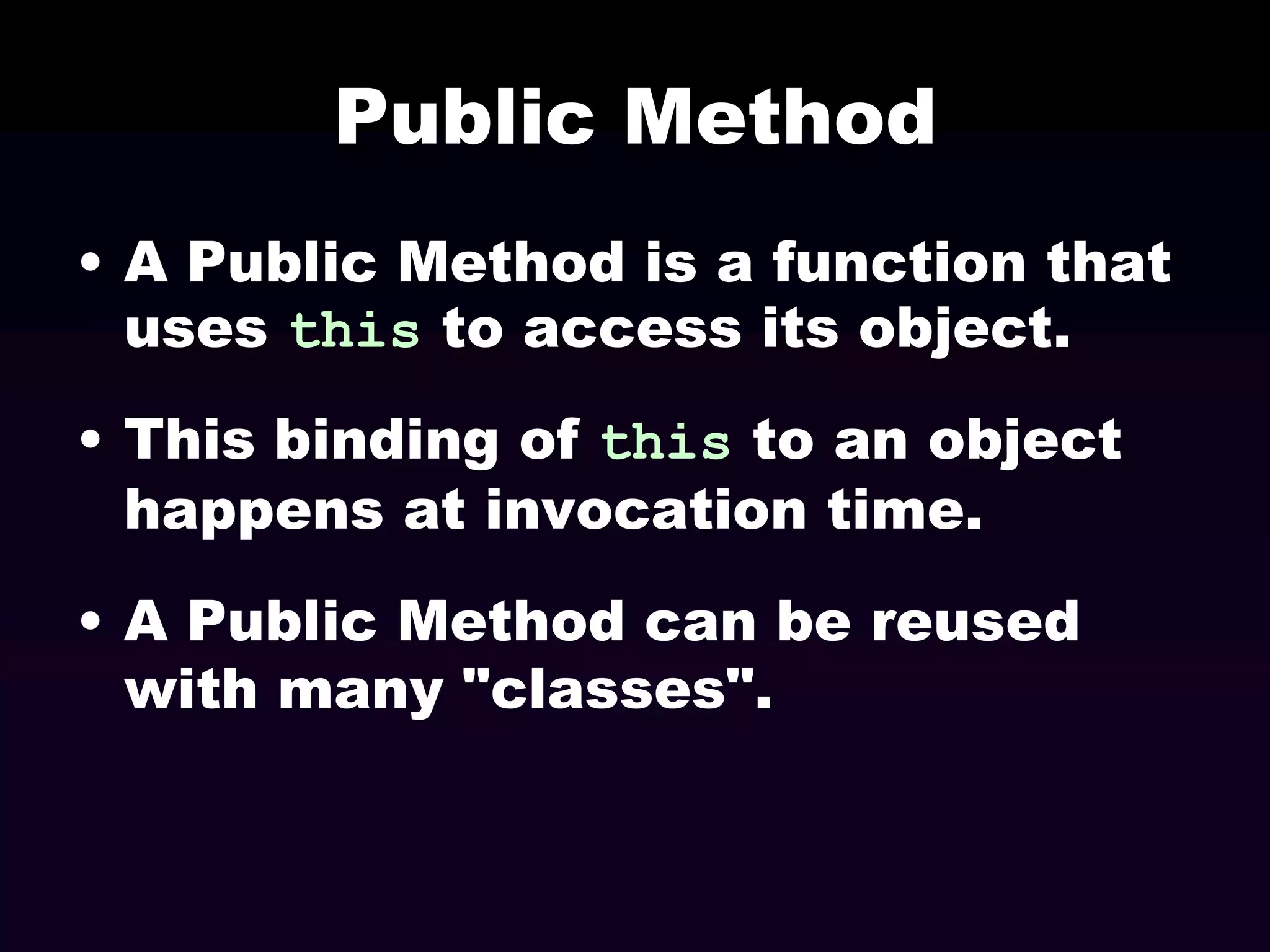 Public Method
• A Public Method is a function that
uses this to access its object.
• This binding of this to an object
happens at invocation time.
• A Public Method can be reused
with many "classes".

 