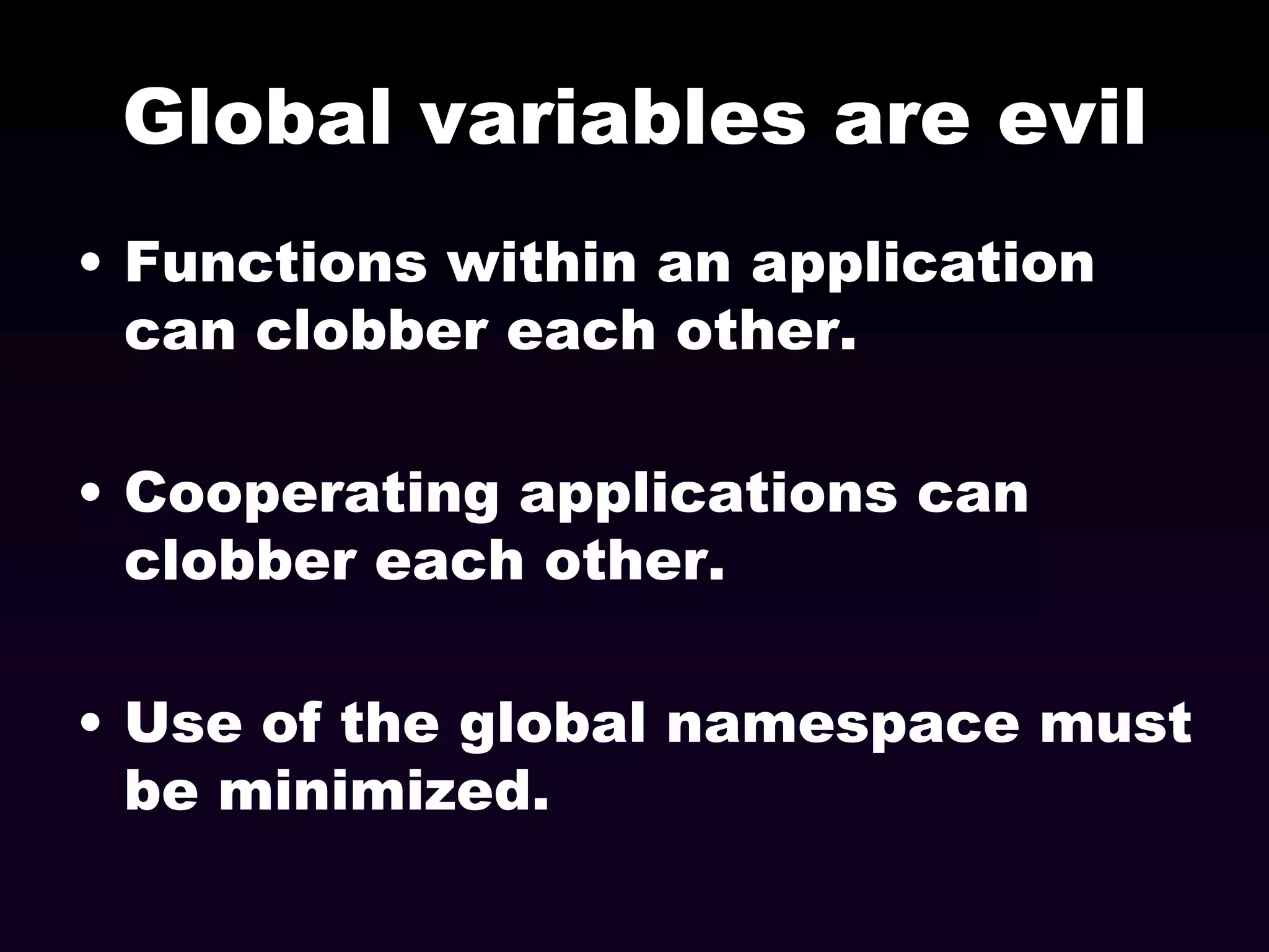 Global variables are evil
• Functions within an application
can clobber each other.
• Cooperating applications can
clobber each other.
• Use of the global namespace must
be minimized.

 