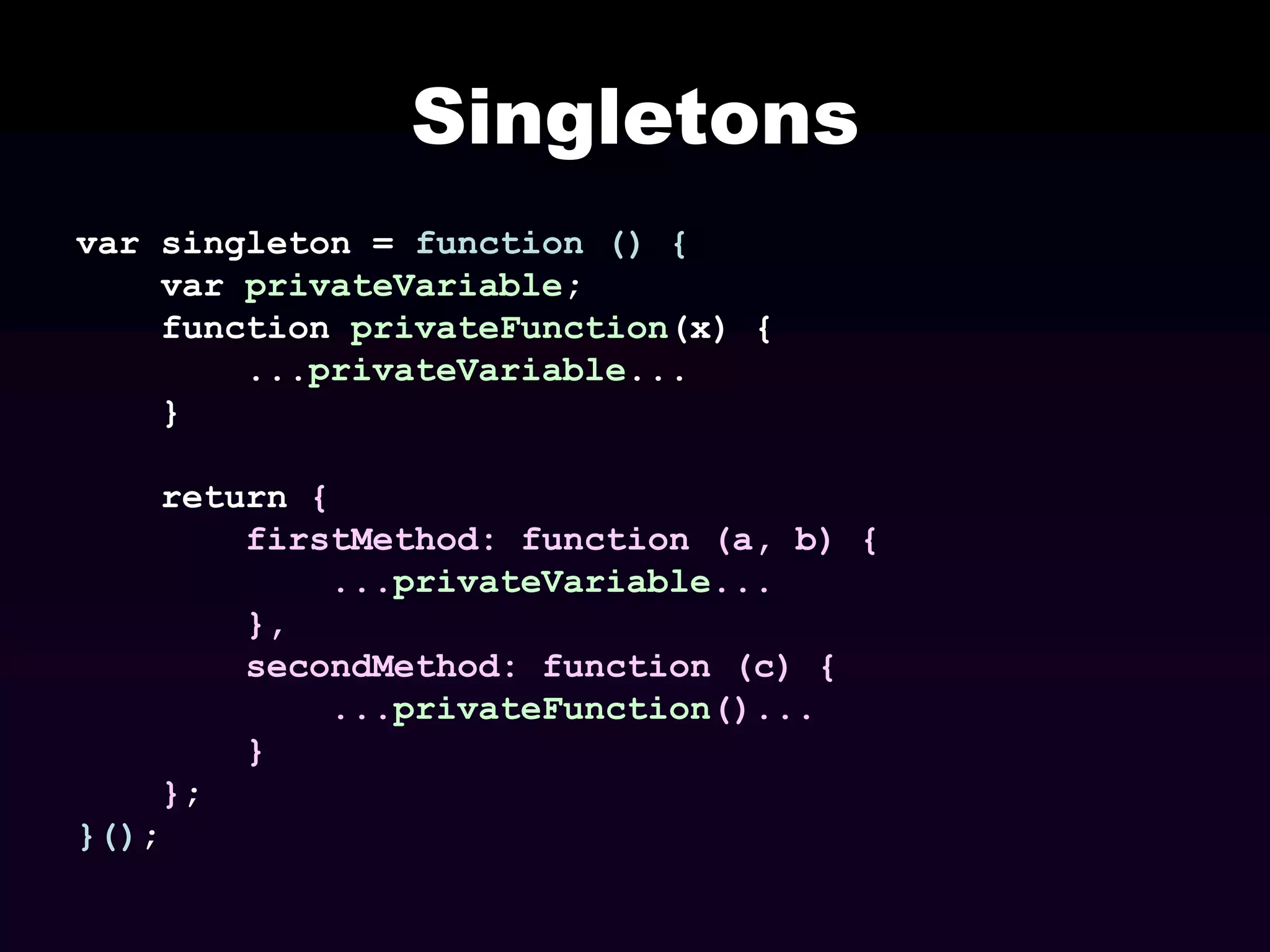 Singletons
var singleton = function () {
var privateVariable;
function privateFunction(x) {
...privateVariable...
}
return {
firstMethod: function (a, b) {
...privateVariable...
},
secondMethod: function (c) {
...privateFunction()...
}
};
}();

 