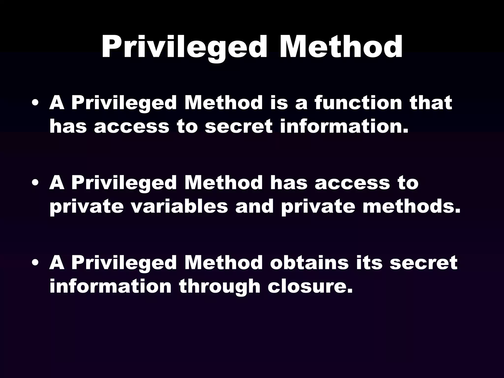 Privileged Method
• A Privileged Method is a function that
has access to secret information.
• A Privileged Method has access to
private variables and private methods.
• A Privileged Method obtains its secret
information through closure.

 