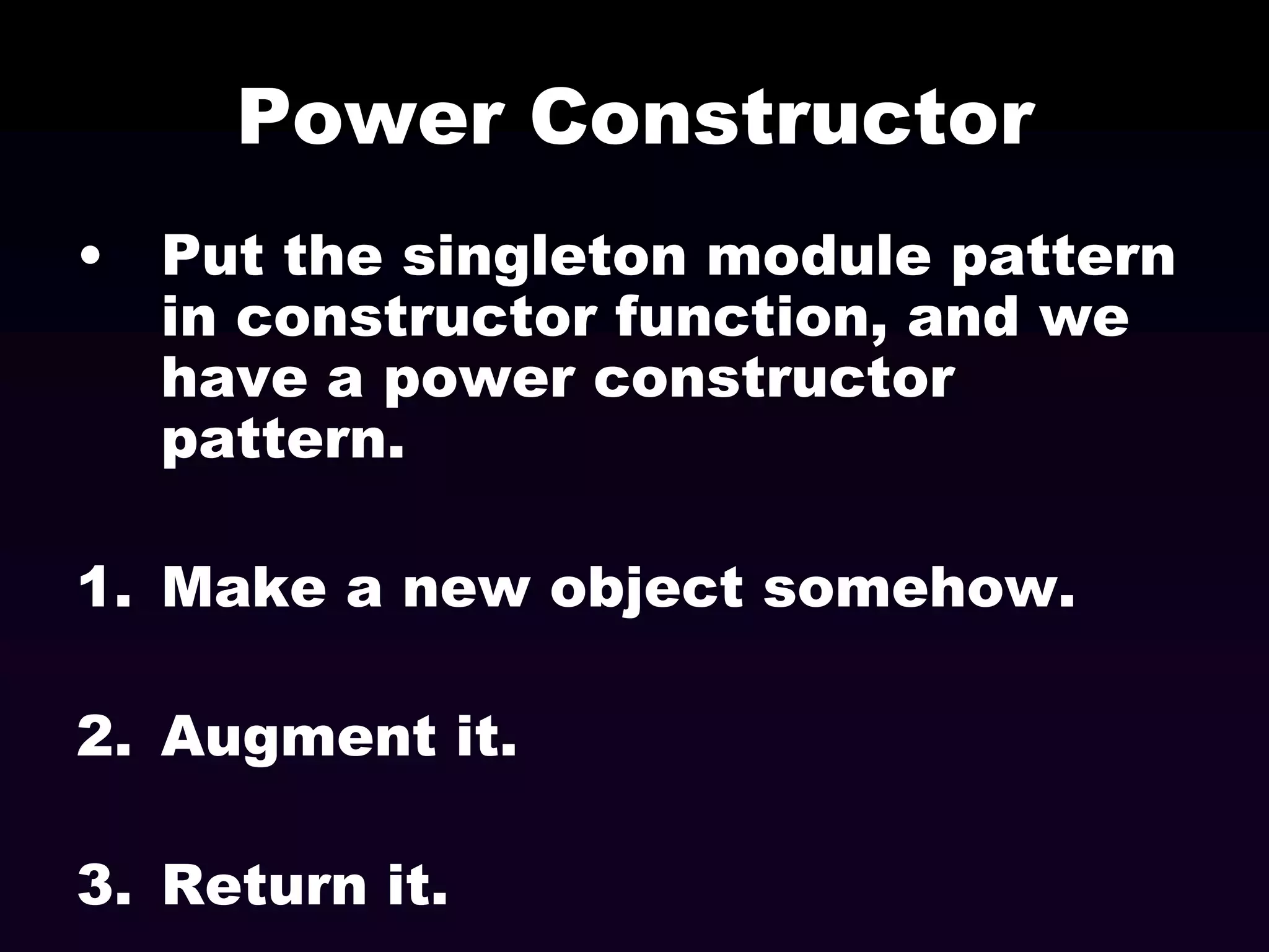 Power Constructor
• Put the singleton module pattern
in constructor function, and we
have a power constructor
pattern.
1. Make a new object somehow.

2. Augment it.
3. Return it.

 