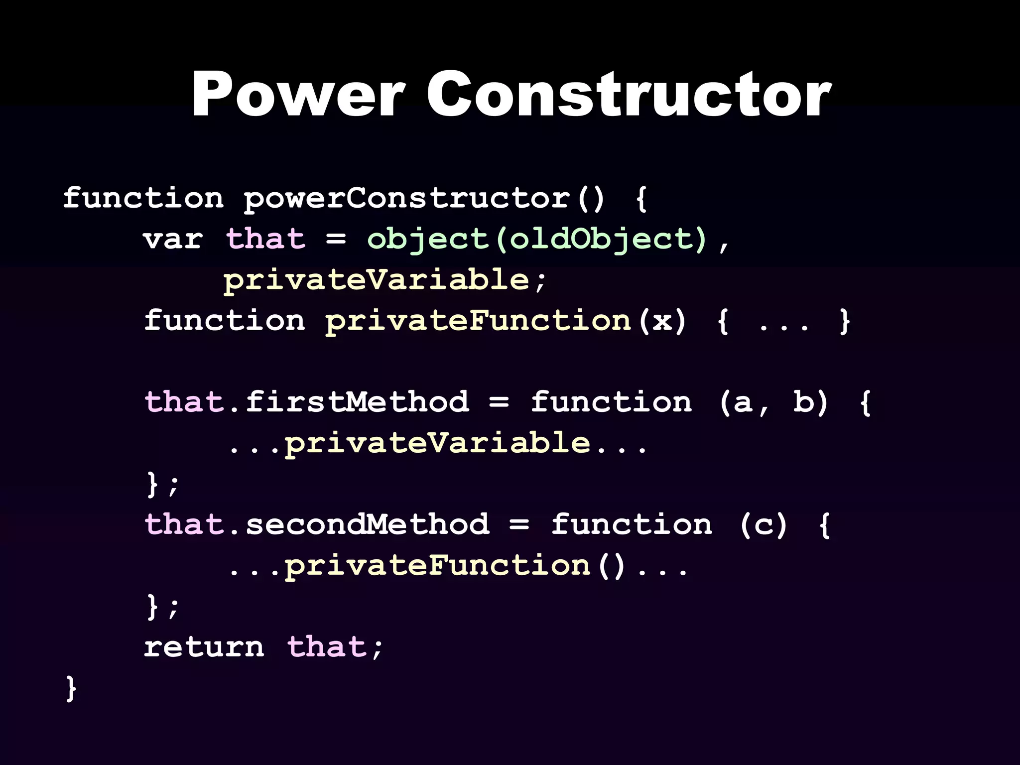 Power Constructor
function powerConstructor() {
var that = object(oldObject),
privateVariable;
function privateFunction(x) { ... }
that.firstMethod = function (a, b) {
...privateVariable...
};
that.secondMethod = function (c) {
...privateFunction()...
};
return that;
}

 