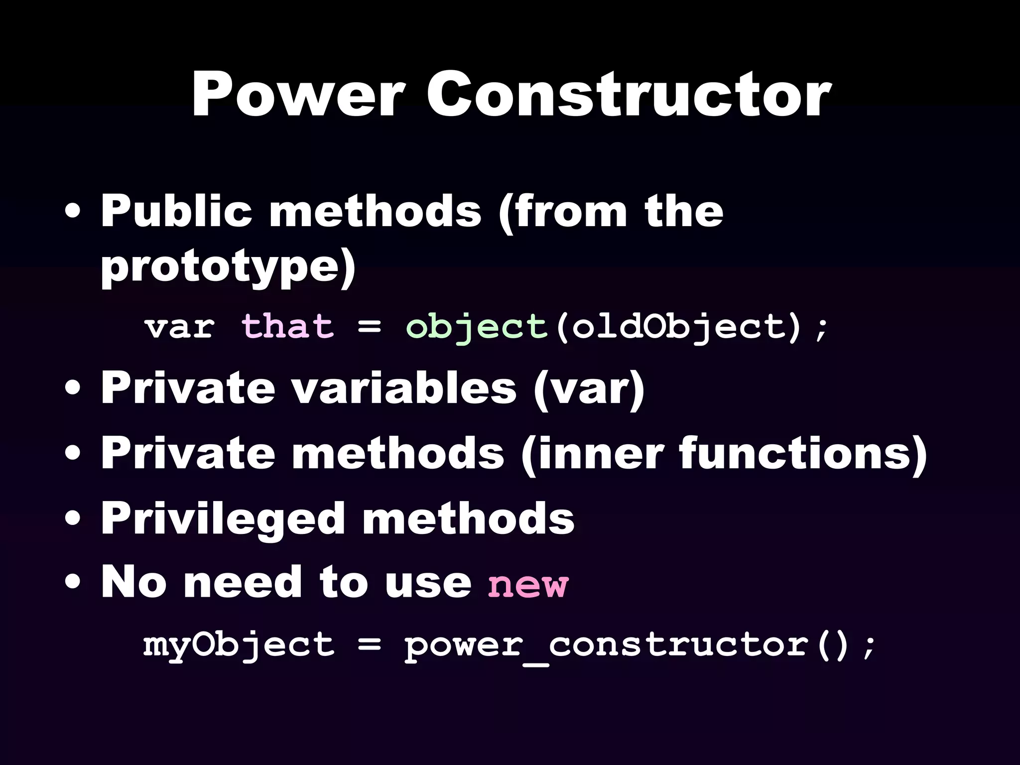 Power Constructor
• Public methods (from the
prototype)
var that = object(oldObject);

•
•
•
•

Private variables (var)
Private methods (inner functions)
Privileged methods
No need to use new
myObject = power_constructor();

 